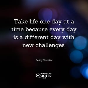 Take life one day at a time because every day is a different day with new challenges.
