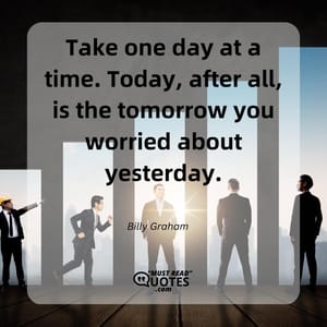 Take one day at a time. Today, after all, is the tomorrow you worried about yesterday.