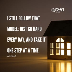 I still follow that model: just go hard every day, and take it one step at a time.
