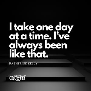 I take one day at a time. I’ve always been like that.