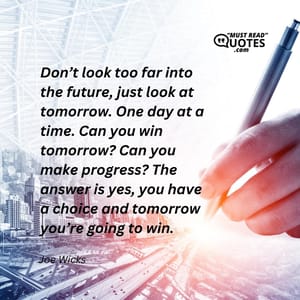 Don’t look too far into the future, just look at tomorrow. One day at a time. Can you win tomorrow? Can you make progress? The answer is yes, you have a choice and tomorrow you’re going to win.