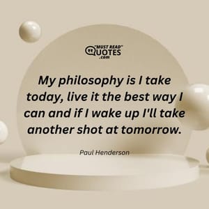 My philosophy is I take today, live it the best way I can and if I wake up I'll take another shot at tomorrow.