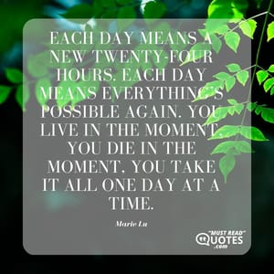 Each day means a new twenty-four hours. Each day means everything’s possible again. You live in the moment, you die in the moment, you take it all one day at a time.