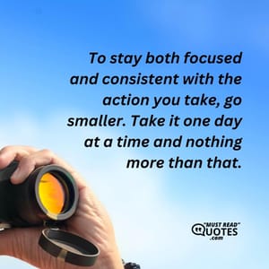 To stay both focused and consistent with the action you take, go smaller. Take it one day at a time and nothing more than that.
