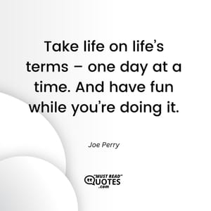 Take life on life’s terms – one day at a time. And have fun while you’re doing it.