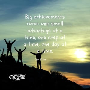 Big achievements come one small advantage at a time, one step at a time, one day at a time.