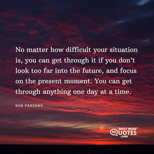 No matter how difficult your situation is, you can get through it if you don’t look too far into the future, and focus on the present moment. You can get through anything one day at a time.