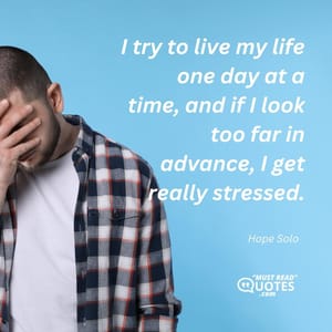I try to live my life one day at a time, and if I look too far in advance, I get really stressed.