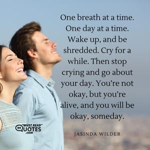 One breath at a time. One day at a time. Wake up, and be shredded. Cry for a while. Then stop crying and go about your day. You’re not okay, but you’re alive, and you will be okay, someday.