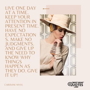 Live one day at a time. Keep your attention in present time. Have no expectations. Make no judgments. And give up the need to know why things happen as they do. Give it up!