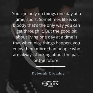 You can only do things one day at a time, sport. Sometimes life is so bloody that's the only way you can get through it. But the good bit about living one day at a time is that when nice things happen, you enjoy them more than people who are always thinking about the past or the future.