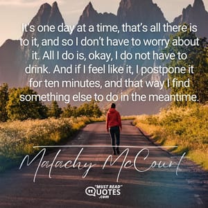 It’s one day at a time, that’s all there is to it, and so I don’t have to worry about it. All I do is, okay, I do not have to drink. And if I feel like it, I postpone it for ten minutes, and that way I find something else to do in the meantime.