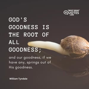 God's goodness is the root of all goodness; and our goodness, if we have any, springs out of His goodness.