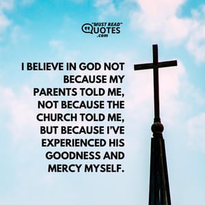 I believe in God not because my parents told me, not because the church told me, but because I’ve experienced His goodness and mercy myself.