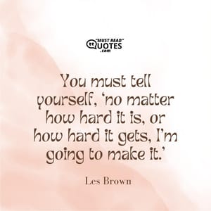 You must tell yourself, ‘no matter how hard it is, or how hard it gets, I’m going to make it.’