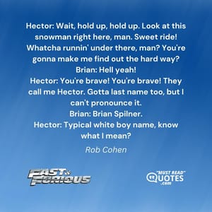 Hector: Wait, hold up, hold up. Look at this snowman right here, man. Sweet ride! Whatcha runnin' under there, man? You're gonna make me find out the hard way? Brian: Hell yeah! Hector: You're brave! You're brave! They call me Hector. Gotta last name too, but I can't pronounce it. Brian: Brian Spilner. Hector: Typical white boy name, know what I mean?
