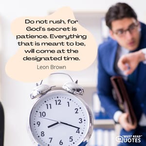 Do not rush, for God’s secret is patience. Everything that is meant to be, will come at the designated time.