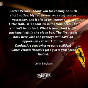 Carter Verone: Thank you for coming on such short notice. My red Ferrari was confiscated yesterday, and it sits in an impound lot in Little Haiti. It's about 20 miles from here. The car isn't important. What is important is the package I left in the glove box. The first team back here with the package will have an opportunity to work for me. Darden: Are you saying we gotta audition? Carter Verone: Nobody's got a gun to your head. That's it.