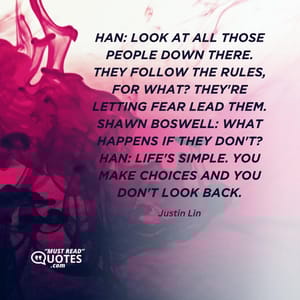 Han: Look at all those people down there. They follow the rules, for what? They're letting fear lead them. Shawn Boswell: What happens if they don't? Han: Life's simple. You make choices and you don't look back.
