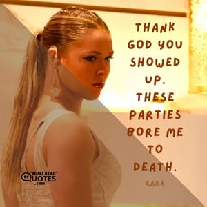 Thank God you showed up. These parties bore me to death.