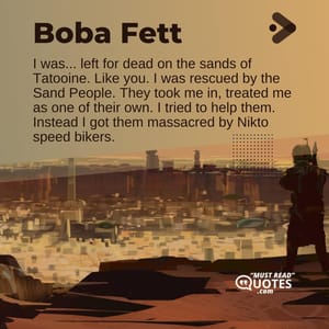 I was... left for dead on the sands of Tatooine. Like you. I was rescued by the Sand People. They took me in, treated me as one of their own. I tried to help them. Instead I got them massacred by Nikto speed bikers.