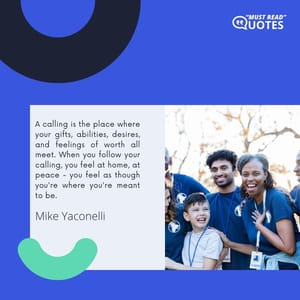 A calling is the place where your gifts, abilities, desires, and feelings of worth all meet. When you follow your calling, you feel at home, at peace - you feel as though you're where you're meant to be.