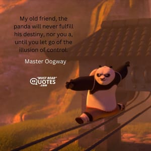 My old friend, the panda will never fulfill his destiny, nor you a, until you let go of the illusion of control.