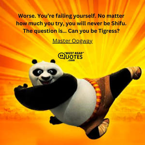 Worse. You’re failing yourself. No matter how much you try, you will never be Shifu. The question is… Can you be Tigress?