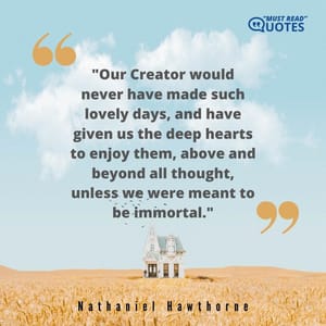 Our Creator would never have made such lovely days, and have given us the deep hearts to enjoy them, above and beyond all thought, unless we were meant to be immortal.