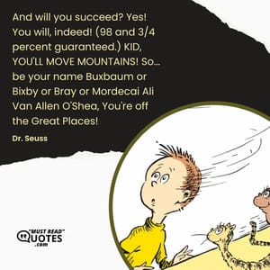 And will you succeed? Yes! You will, indeed! (98 and 3/4 percent guaranteed.) KID, YOU'LL MOVE MOUNTAINS! So... be your name Buxbaum or Bixby or Bray or Mordecai Ali Van Allen O'Shea, You're off the Great Places!