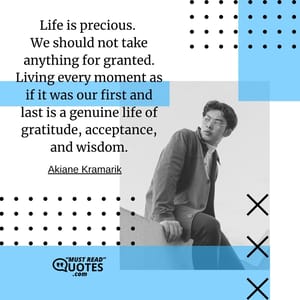 Life is precious. We should not take anything for granted. Living every moment as if it was our first and last is a genuine life of gratitude, acceptance, and wisdom.