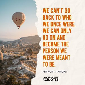 We can't go back to who we once were. We can only go on and become the person we were meant to be.