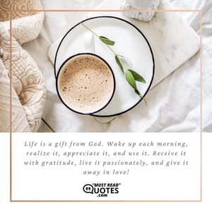 Life is a gift from God. Wake up each morning, realize it, appreciate it, and use it. Receive it with gratitude, live it passionately, and give it away in love!