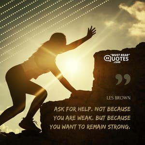 Ask for help. Not because you are weak. But because you want to remain strong.