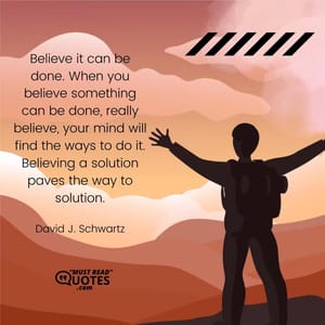 Believe it can be done. When you believe something can be done, really believe, your mind will find the ways to do it. Believing a solution paves the way to solution.