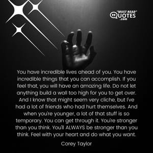 You have incredible lives ahead of you. You have incredible things that you can accomplish. If you feel that, you will have an amazing life. Do not let anything build a wall too high for you to get over. And I know that might seem very cliche, but I’ve had a lot of friends who had hurt themselves. And when you’re younger, a lot of that stuff is so temporary. You can get through it. You’re stronger than you think. You’ll ALWAYS be stronger than you think. Feel with your heart and do what you want.