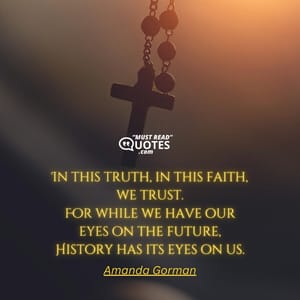 In this truth, in this faith, we trust. For while we have our eyes on the future, History has its eyes on us.