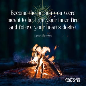 Become the person you were meant to be, light your inner fire and follow your heart's desire.
