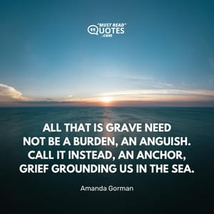 All that is grave need Not be a burden, an anguish. Call it instead, an anchor, Grief grounding us in the sea.