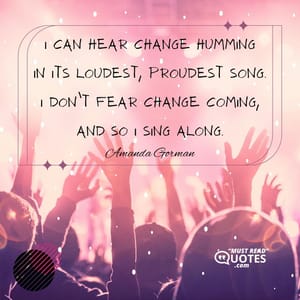 I can hear change humming In its loudest, proudest song. I don’t fear change coming, And so I sing along.