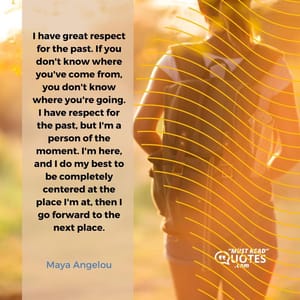 I have great respect for the past. If you don't know where you've come from, you don't know where you're going. I have respect for the past, but I'm a person of the moment. I'm here, and I do my best to be completely centered at the place I'm at, then I go forward to the next place.