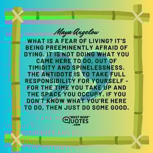What is a fear of living? It's being preeminently afraid of dying. It is not doing what you came here to do, out of timidity and spinelessness. The antidote is to take full responsibility for yourself - for the time you take up and the space you occupy. If you don't know what you're here to do, then just do some good.