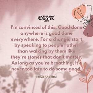 I'm convinced of this: Good done anywhere is good done everywhere. For a change, start by speaking to people rather than walking by them like they're stones that don't matter. As long as you're breathing, it's never too late to do some good.