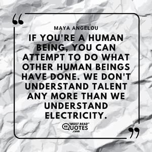 If you're a human being, you can attempt to do what other human beings have done. We don't understand talent any more than we understand electricity.
