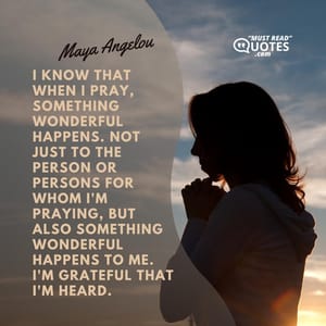 I know that when I pray, something wonderful happens. Not just to the person or persons for whom I'm praying, but also something wonderful happens to me. I'm grateful that I'm heard.