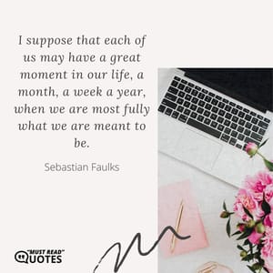 I suppose that each of us may have a great moment in our life, a month, a week a year, when we are most fully what we are meant to be.