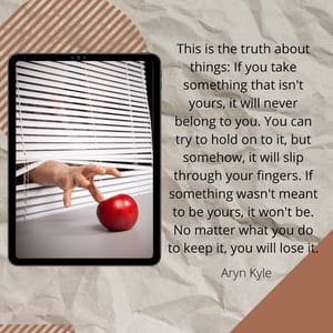 This is the truth about things: If you take something that isn't yours, it will never belong to you. You can try to hold on to it, but somehow, it will slip through your fingers. If something wasn't meant to be yours, it won't be. No matter what you do to keep it, you will lose it.