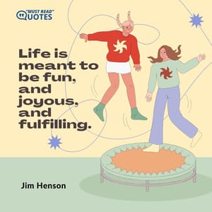 Life is meant to be fun, and joyous, and fulfilling.