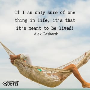 If I am only sure of one thing in life, it's that it's meant to be lived!
