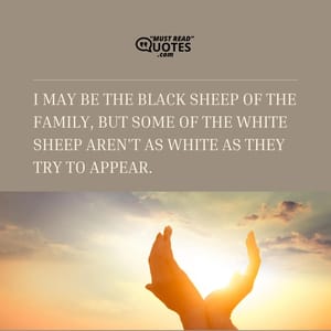 I may be the black sheep of the family, but some of the white sheep aren't as white as they try to appear.